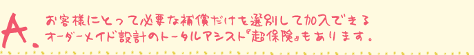 お客様にとって必要な補償だけを選別して加入できるオーダーメイド設計のトータルアシスト「超保険」もあります。