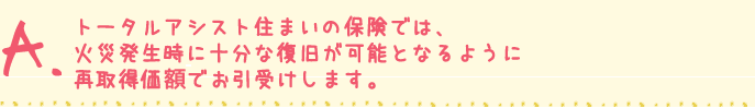 トータルアシスト住まいの保険では、
火災発生時に十分な復旧が可能となるように
再取得価格でお引受けします。