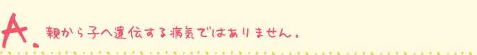 親から子へ遺伝する病気ではありません。
