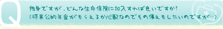独身ですが、どんな生命保険に加入すれば良いですか？（将来公的年金がもらえるか心配なのでその備えもしたいのですが・・・）